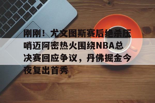 包含刚刚!尤文图斯赛后绝杀压哨迈阿密热火围绕NBA总决赛回应争议,丹佛掘金今夜复出首秀的词条 包含刚刚!尤文图斯赛后绝杀压哨迈阿密热火围绕NBA总决赛回应争议,丹佛掘金今夜复出首秀的词条